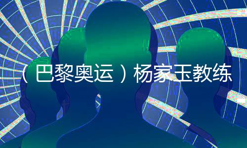 (巴黎奥运)杨家玉教练🤛🏻:“逆风的方向更适合飞翔”