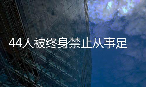 44人被终身禁止从事足球行业！如何进一步震慑足球“假赌黑”🍴？