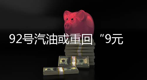 92号汽油或重回“9元时代”！预计涨幅将突破1.6元/升