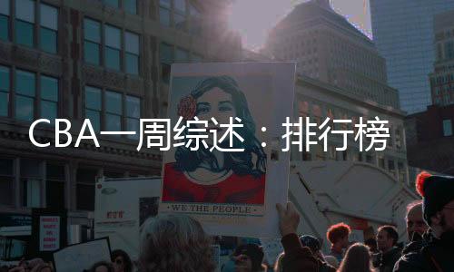 CBA一周综述👳🏽♀️:排行榜竞争白热化 “新员”亮相展锋芒