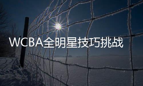 WCBA全明星技巧挑战赛参赛名单出炉 3月在杭开赛