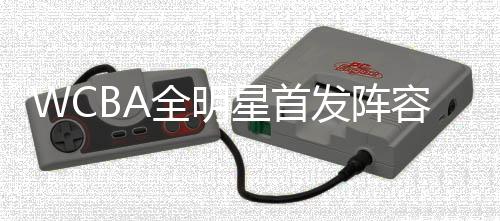 WCBA全明星首发阵容公布 杨力维、武桐桐分别当选南北区“票王”