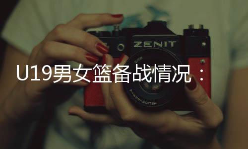 U19男女篮备战情况⚂:世界杯是硬仗🦬,全队想尽力做到最好